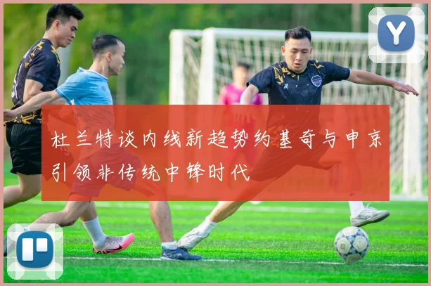 杜兰特谈内线新趋势约基奇与申京引领非传统中锋时代