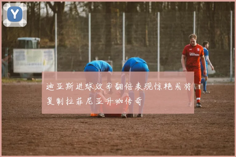 迪亚斯进球效率翻倍表现惊艳或将复制拉菲尼亚升咖传奇