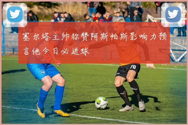 塞尔塔主帅称赞阿斯帕斯影响力预言他今日必进球
