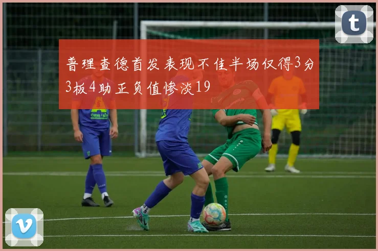 普理查德首发表现不佳半场仅得3分3板4助正负值惨淡19