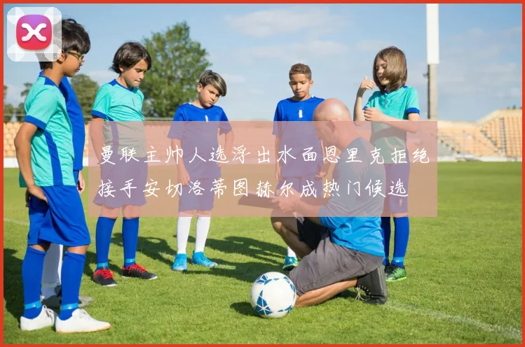 曼联主帅人选浮出水面恩里克拒绝接手安切洛蒂图赫尔成热门候选