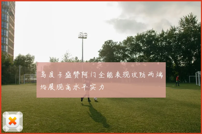 乌度卡盛赞阿门全能表现攻防两端均展现高水平实力