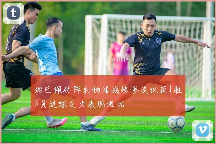 姆巴佩对阵利物浦战绩惨淡仅获1胜3负进球乏力表现堪忧