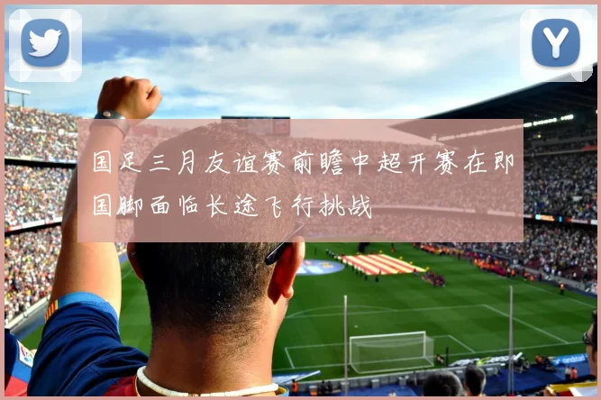 国足三月友谊赛前瞻中超开赛在即国脚面临长途飞行挑战