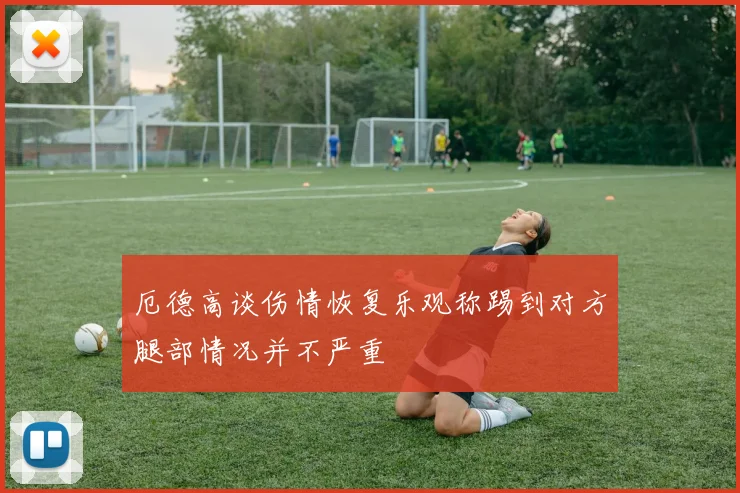 厄德高谈伤情恢复乐观称踢到对方腿部情况并不严重