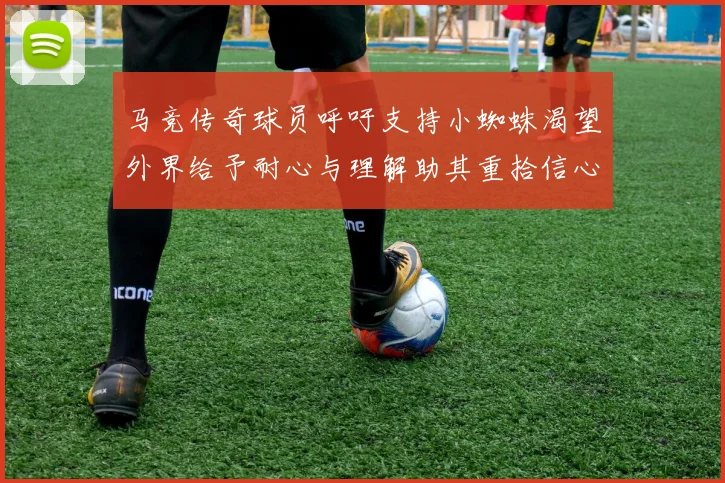 马竞传奇球员呼吁支持小蜘蛛渴望外界给予耐心与理解助其重拾信心