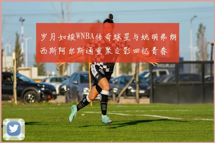 岁月如梭WNBA传奇球星与姚明弗朗西斯阿尔斯通重聚合影回忆青春