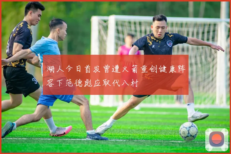 湖人今日首发曾遭火箭重创健康阵容下范德彪应取代八村塁