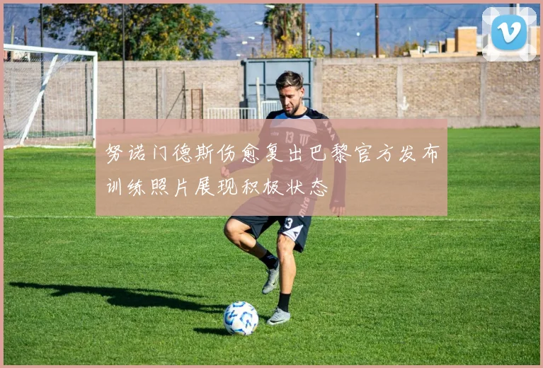 努诺门德斯伤愈复出巴黎官方发布训练照片展现积极状态