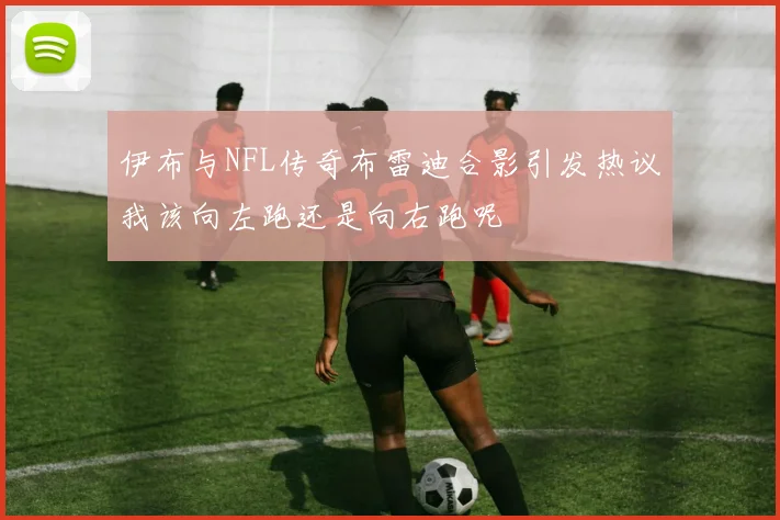 伊布与NFL传奇布雷迪合影引发热议我该向左跑还是向右跑呢