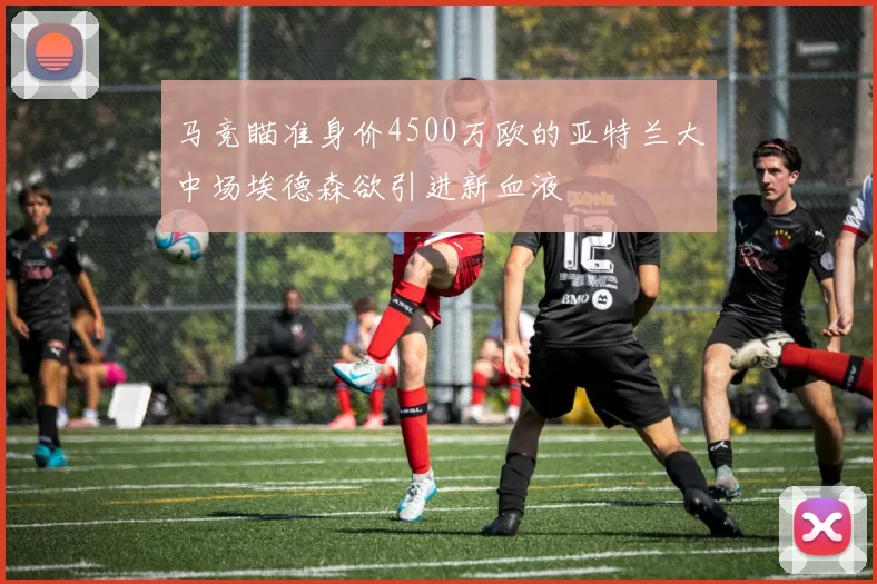 马竞瞄准身价4500万欧的亚特兰大中场埃德森欲引进新血液